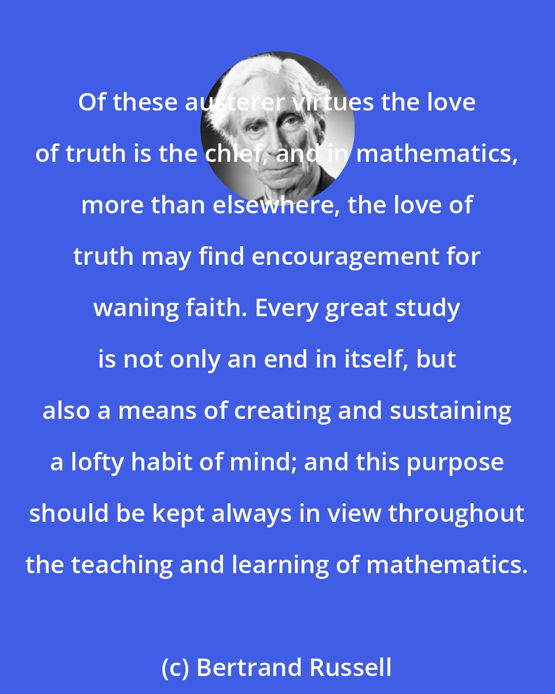 Bertrand Russell: Of these austerer virtues the love of truth is the chief, and in mathematics, more than elsewhere, the love of truth may find encouragement for waning faith. Every great study is not only an end in itself, but also a means of creating and sustaining a lofty habit of mind; and this purpose should be kept always in view throughout the teaching and learning of mathematics.