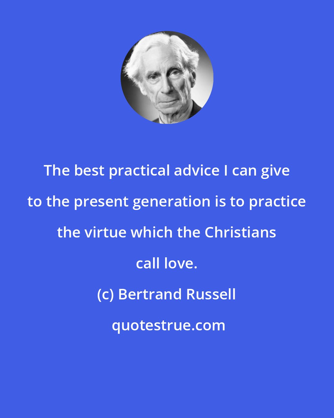 Bertrand Russell: The best practical advice I can give to the present generation is to practice the virtue which the Christians call love.