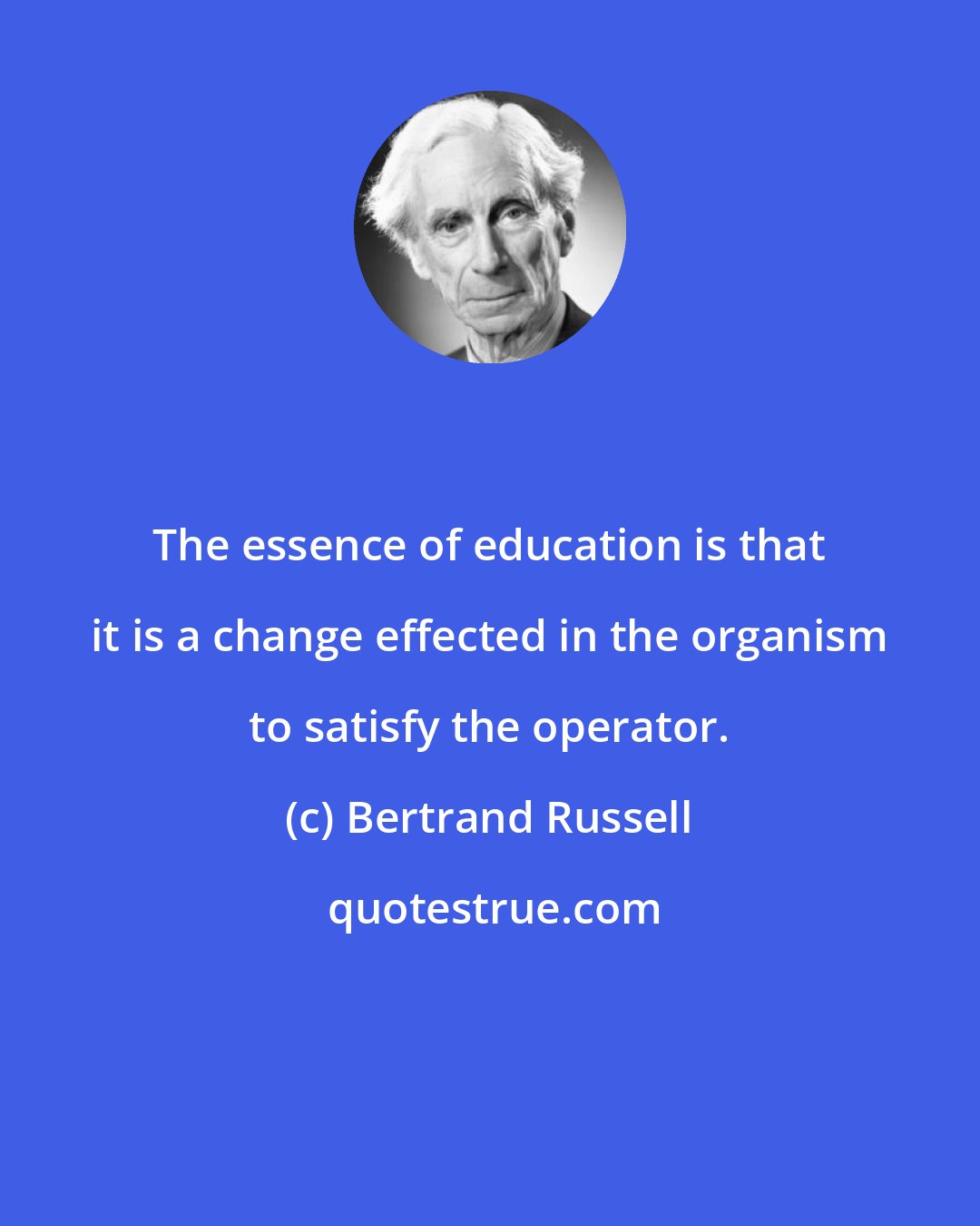 Bertrand Russell: The essence of education is that it is a change effected in the organism to satisfy the operator.