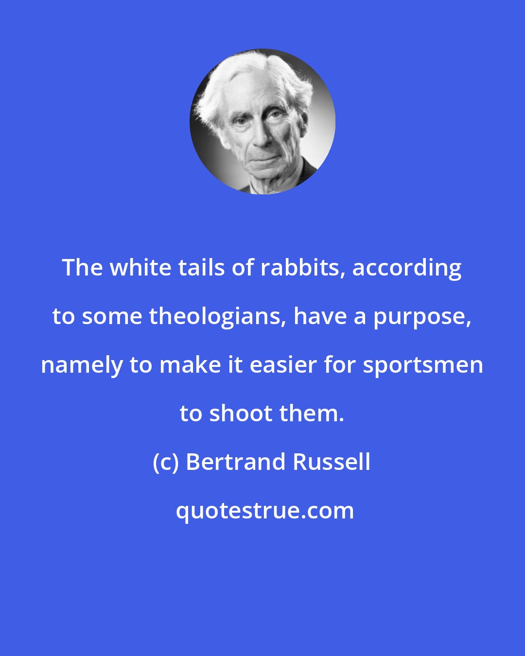 Bertrand Russell: The white tails of rabbits, according to some theologians, have a purpose, namely to make it easier for sportsmen to shoot them.