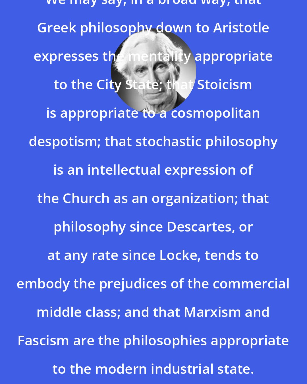 Bertrand Russell: We may say, in a broad way, that Greek philosophy down to Aristotle expresses the mentality appropriate to the City State; that Stoicism is appropriate to a cosmopolitan despotism; that stochastic philosophy is an intellectual expression of the Church as an organization; that philosophy since Descartes, or at any rate since Locke, tends to embody the prejudices of the commercial middle class; and that Marxism and Fascism are the philosophies appropriate to the modern industrial state.