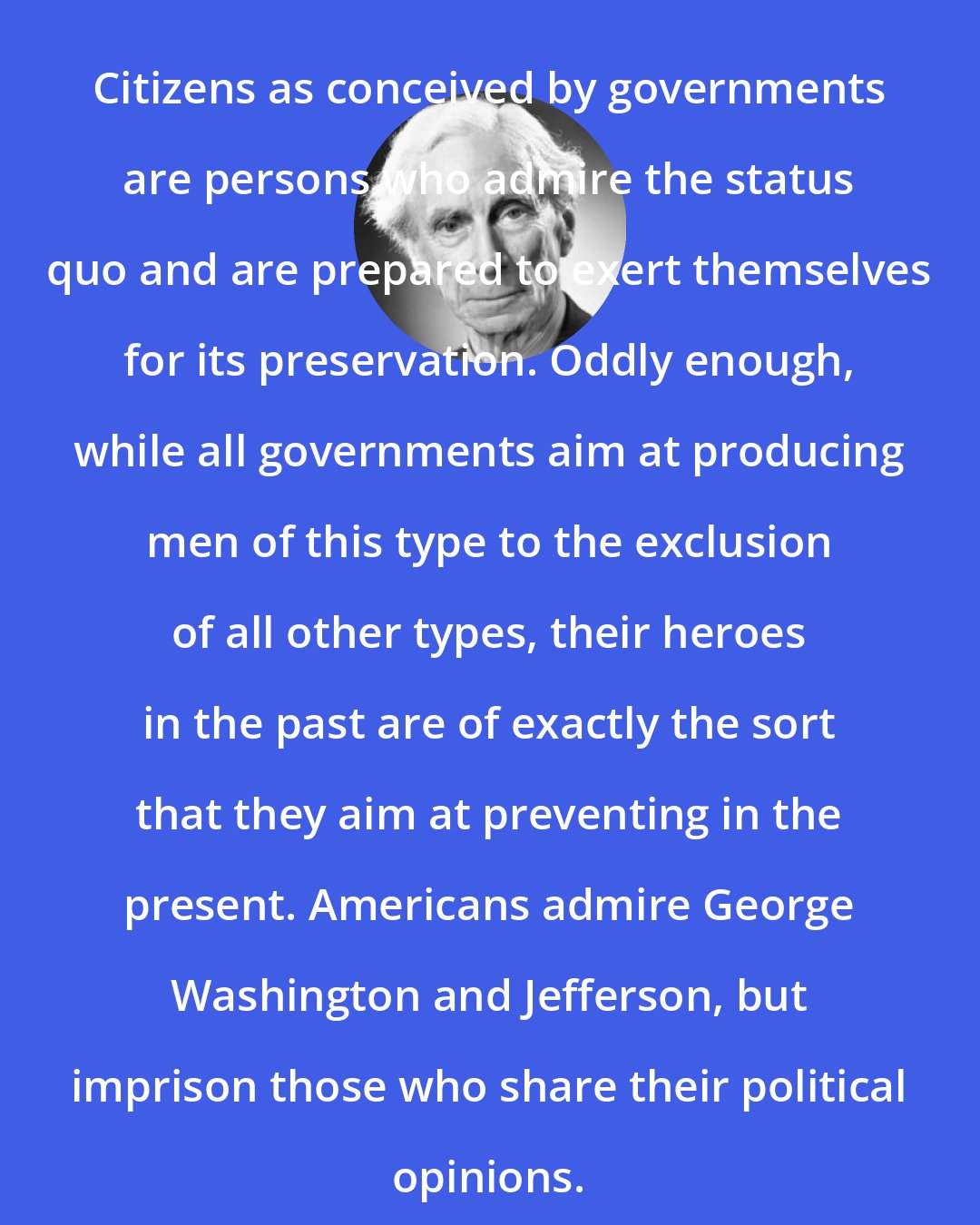 Bertrand Russell: Citizens as conceived by governments are persons who admire the status quo and are prepared to exert themselves for its preservation. Oddly enough, while all governments aim at producing men of this type to the exclusion of all other types, their heroes in the past are of exactly the sort that they aim at preventing in the present. Americans admire George Washington and Jefferson, but imprison those who share their political opinions.