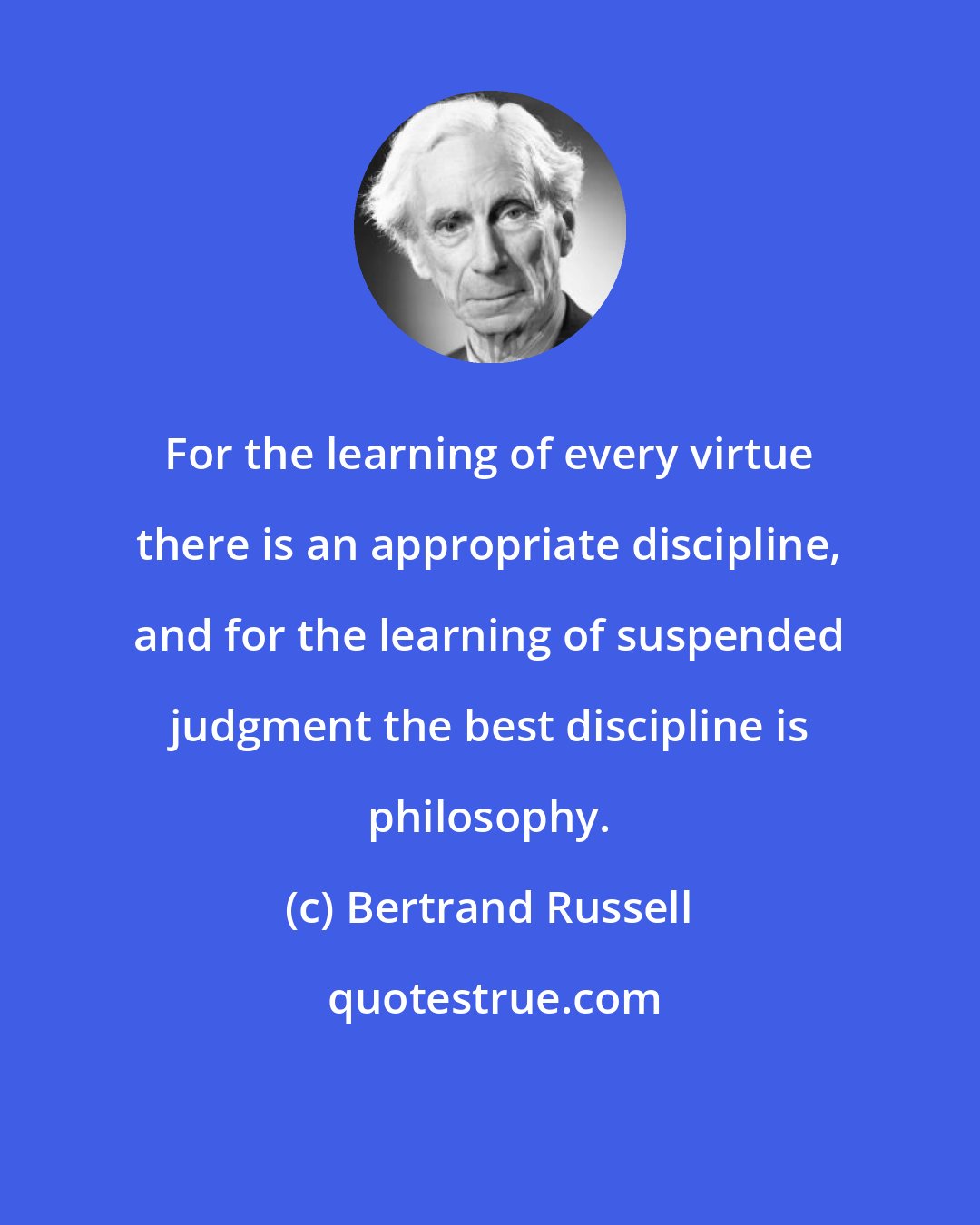 Bertrand Russell: For the learning of every virtue there is an appropriate discipline, and for the learning of suspended judgment the best discipline is philosophy.