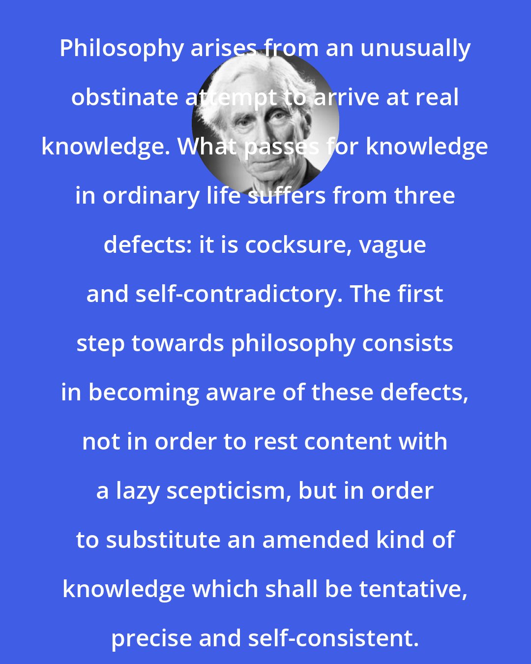 Bertrand Russell: Philosophy arises from an unusually obstinate attempt to arrive at real knowledge. What passes for knowledge in ordinary life suffers from three defects: it is cocksure, vague and self-contradictory. The first step towards philosophy consists in becoming aware of these defects, not in order to rest content with a lazy scepticism, but in order to substitute an amended kind of knowledge which shall be tentative, precise and self-consistent.