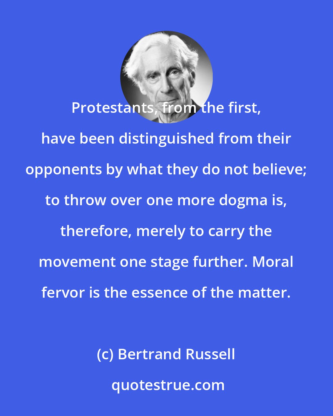 Bertrand Russell: Protestants, from the first, have been distinguished from their opponents by what they do not believe; to throw over one more dogma is, therefore, merely to carry the movement one stage further. Moral fervor is the essence of the matter.
