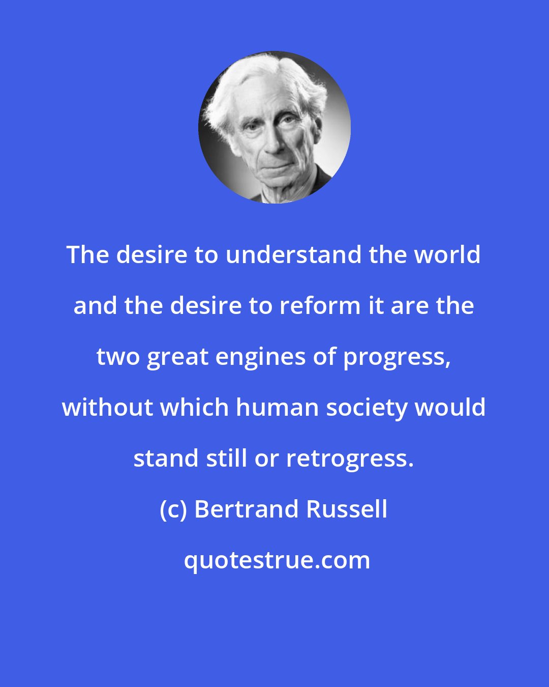 Bertrand Russell: The desire to understand the world and the desire to reform it are the two great engines of progress, without which human society would stand still or retrogress.