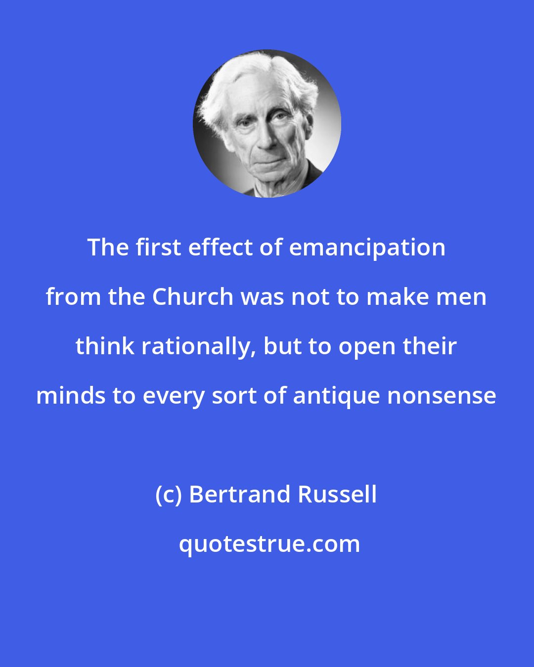 Bertrand Russell: The first effect of emancipation from the Church was not to make men think rationally, but to open their minds to every sort of antique nonsense