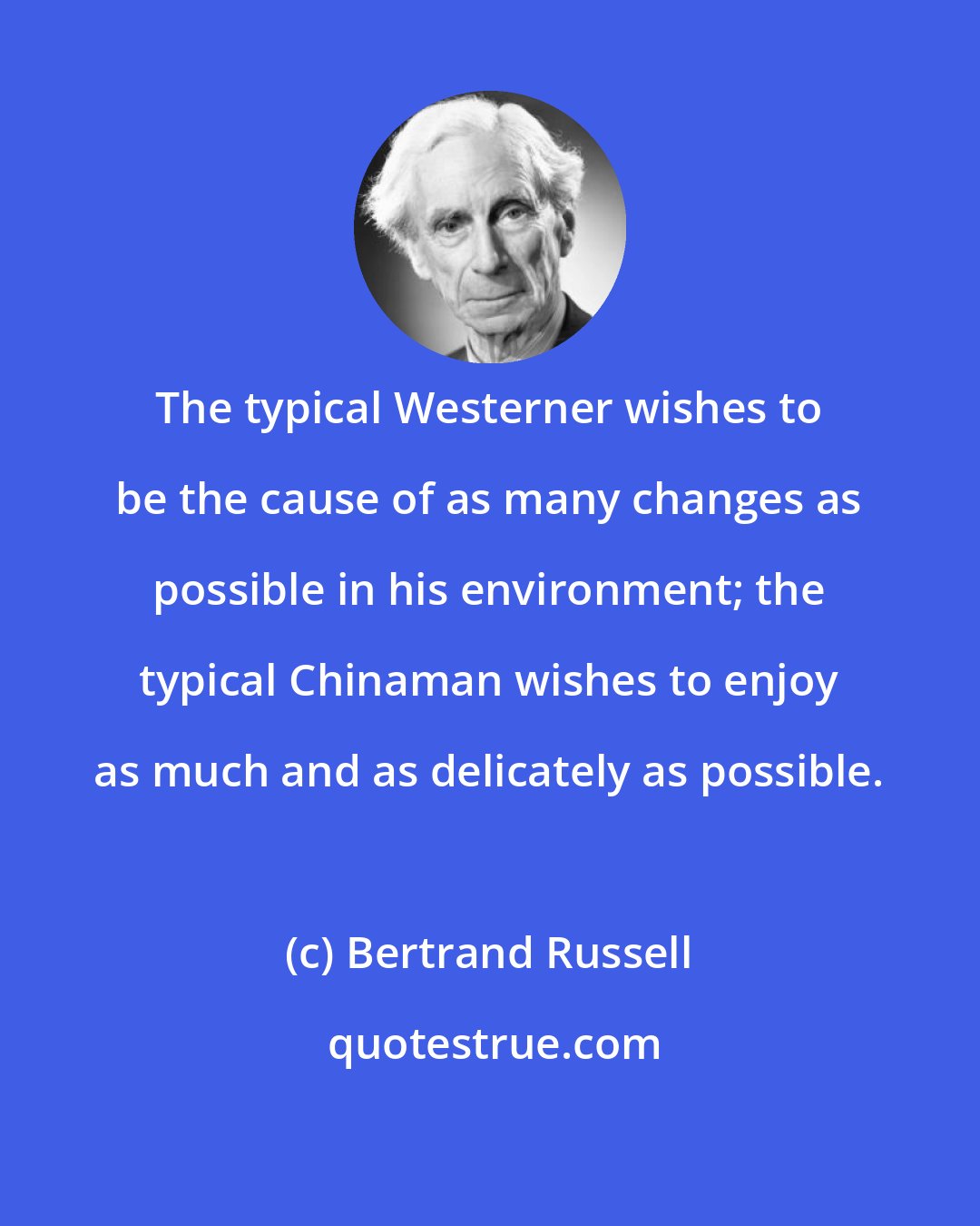 Bertrand Russell: The typical Westerner wishes to be the cause of as many changes as possible in his environment; the typical Chinaman wishes to enjoy as much and as delicately as possible.