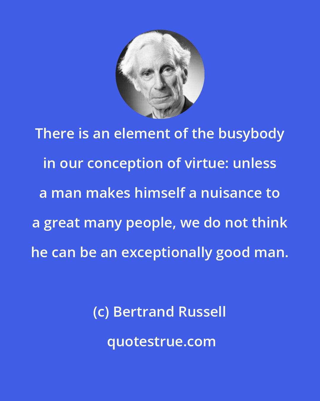 Bertrand Russell: There is an element of the busybody in our conception of virtue: unless a man makes himself a nuisance to a great many people, we do not think he can be an exceptionally good man.