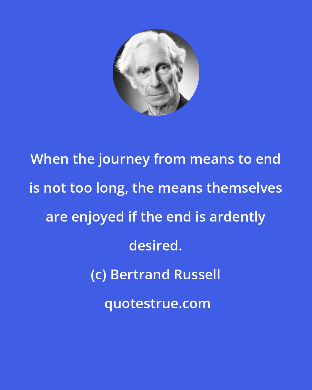 Bertrand Russell: When the journey from means to end is not too long, the means themselves are enjoyed if the end is ardently desired.