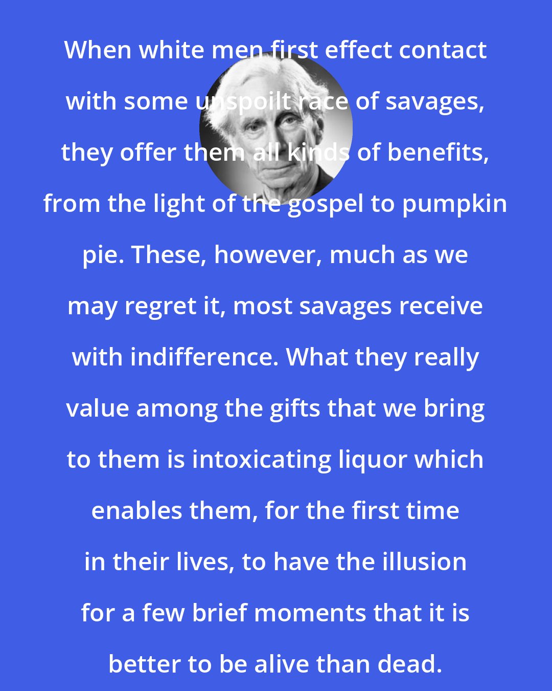 Bertrand Russell: When white men first effect contact with some unspoilt race of savages, they offer them all kinds of benefits, from the light of the gospel to pumpkin pie. These, however, much as we may regret it, most savages receive with indifference. What they really value among the gifts that we bring to them is intoxicating liquor which enables them, for the first time in their lives, to have the illusion for a few brief moments that it is better to be alive than dead.