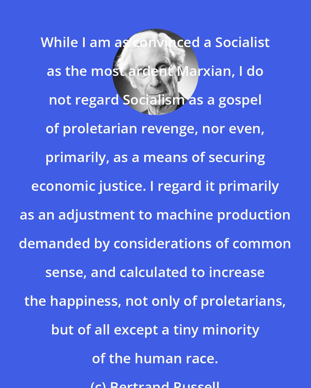 Bertrand Russell: While I am as convinced a Socialist as the most ardent Marxian, I do not regard Socialism as a gospel of proletarian revenge, nor even, primarily, as a means of securing economic justice. I regard it primarily as an adjustment to machine production demanded by considerations of common sense, and calculated to increase the happiness, not only of proletarians, but of all except a tiny minority of the human race.