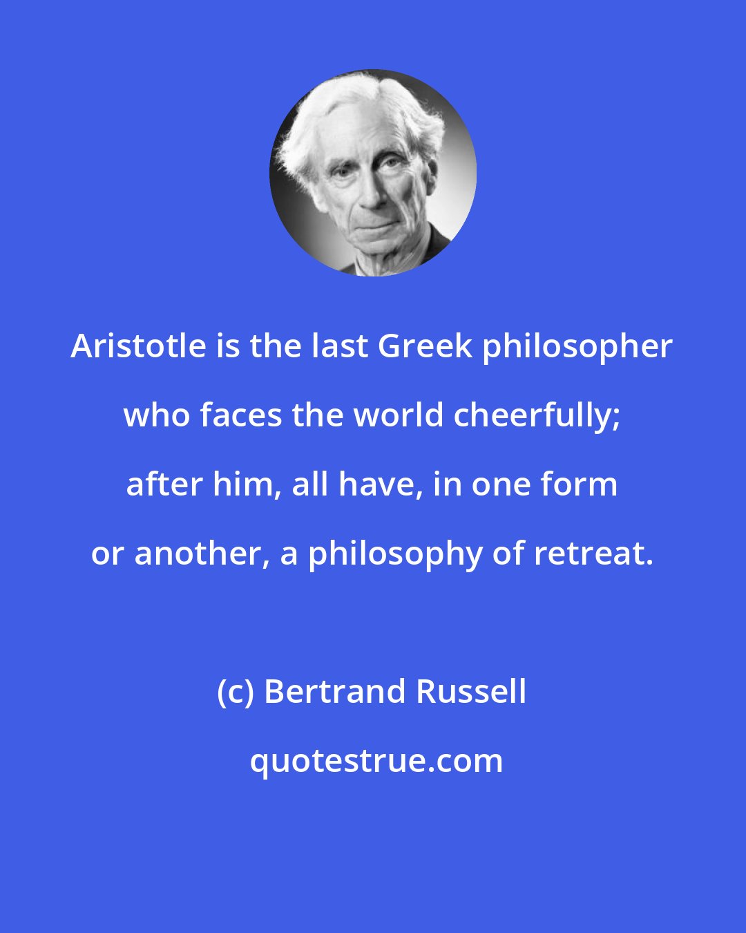 Bertrand Russell: Aristotle is the last Greek philosopher who faces the world cheerfully; after him, all have, in one form or another, a philosophy of retreat.