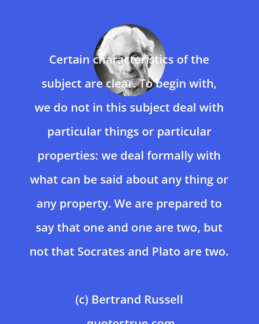 Bertrand Russell: Certain characteristics of the subject are clear. To begin with, we do not in this subject deal with particular things or particular properties: we deal formally with what can be said about any thing or any property. We are prepared to say that one and one are two, but not that Socrates and Plato are two.