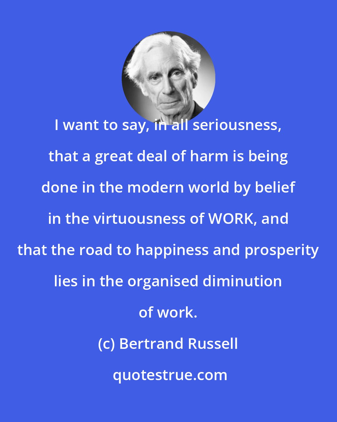 Bertrand Russell: I want to say, in all seriousness, that a great deal of harm is being done in the modern world by belief in the virtuousness of WORK, and that the road to happiness and prosperity lies in the organised diminution of work.