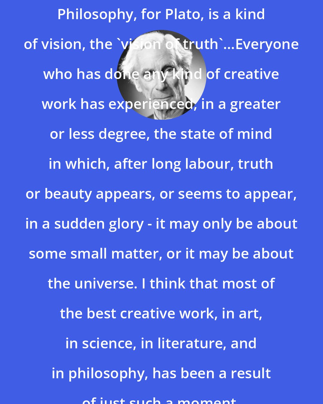 Bertrand Russell: Philosophy, for Plato, is a kind of vision, the 'vision of truth'...Everyone who has done any kind of creative work has experienced, in a greater or less degree, the state of mind in which, after long labour, truth or beauty appears, or seems to appear, in a sudden glory - it may only be about some small matter, or it may be about the universe. I think that most of the best creative work, in art, in science, in literature, and in philosophy, has been a result of just such a moment.