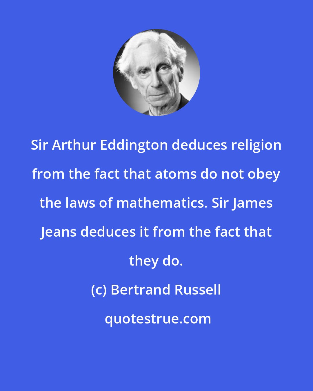 Bertrand Russell: Sir Arthur Eddington deduces religion from the fact that atoms do not obey the laws of mathematics. Sir James Jeans deduces it from the fact that they do.