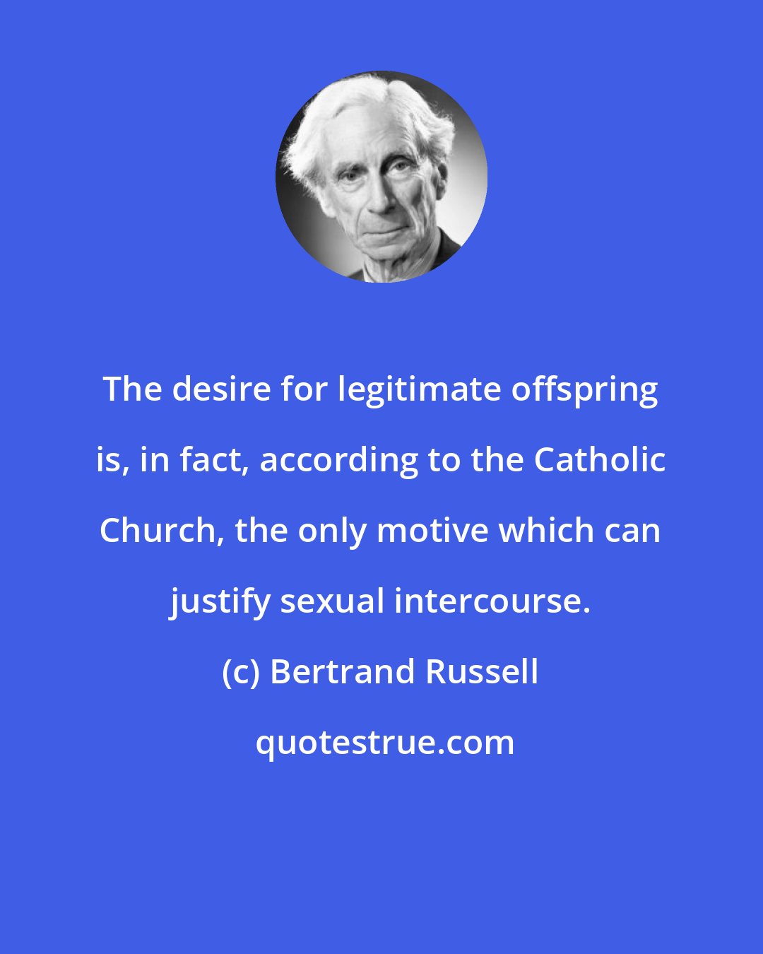 Bertrand Russell: The desire for legitimate offspring is, in fact, according to the Catholic Church, the only motive which can justify sexual intercourse.