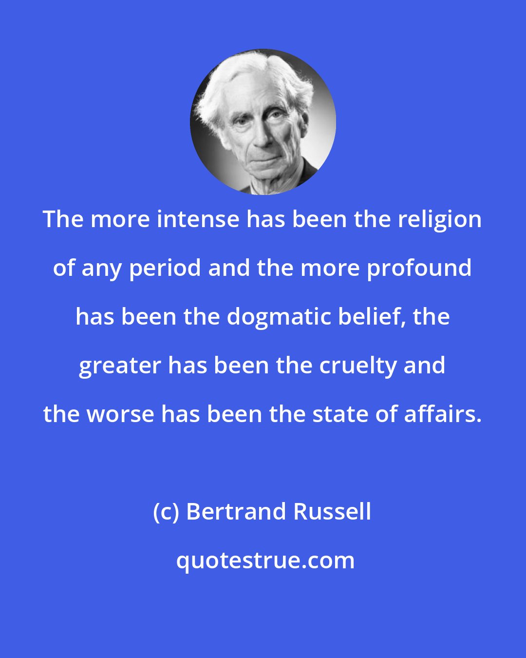 Bertrand Russell: The more intense has been the religion of any period and the more profound has been the dogmatic belief, the greater has been the cruelty and the worse has been the state of affairs.