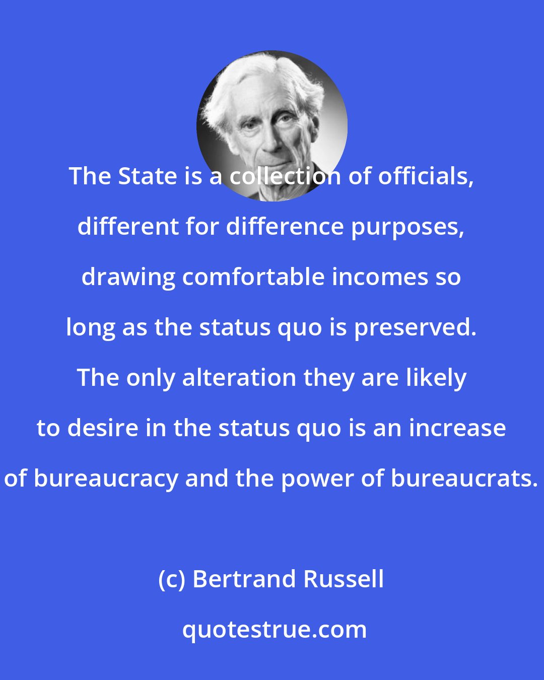 Bertrand Russell: The State is a collection of officials, different for difference purposes, drawing comfortable incomes so long as the status quo is preserved. The only alteration they are likely to desire in the status quo is an increase of bureaucracy and the power of bureaucrats.