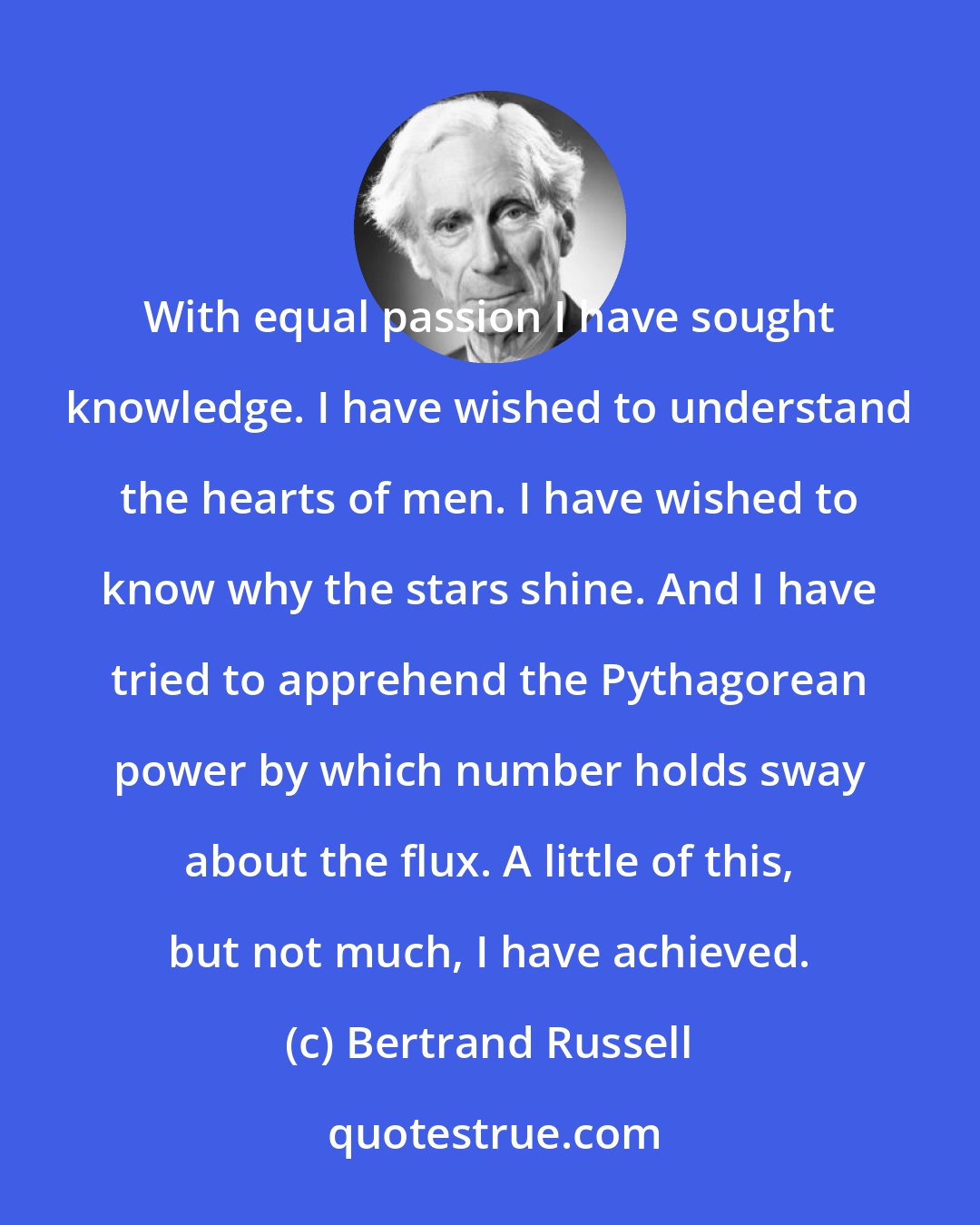 Bertrand Russell: With equal passion I have sought knowledge. I have wished to understand the hearts of men. I have wished to know why the stars shine. And I have tried to apprehend the Pythagorean power by which number holds sway about the flux. A little of this, but not much, I have achieved.