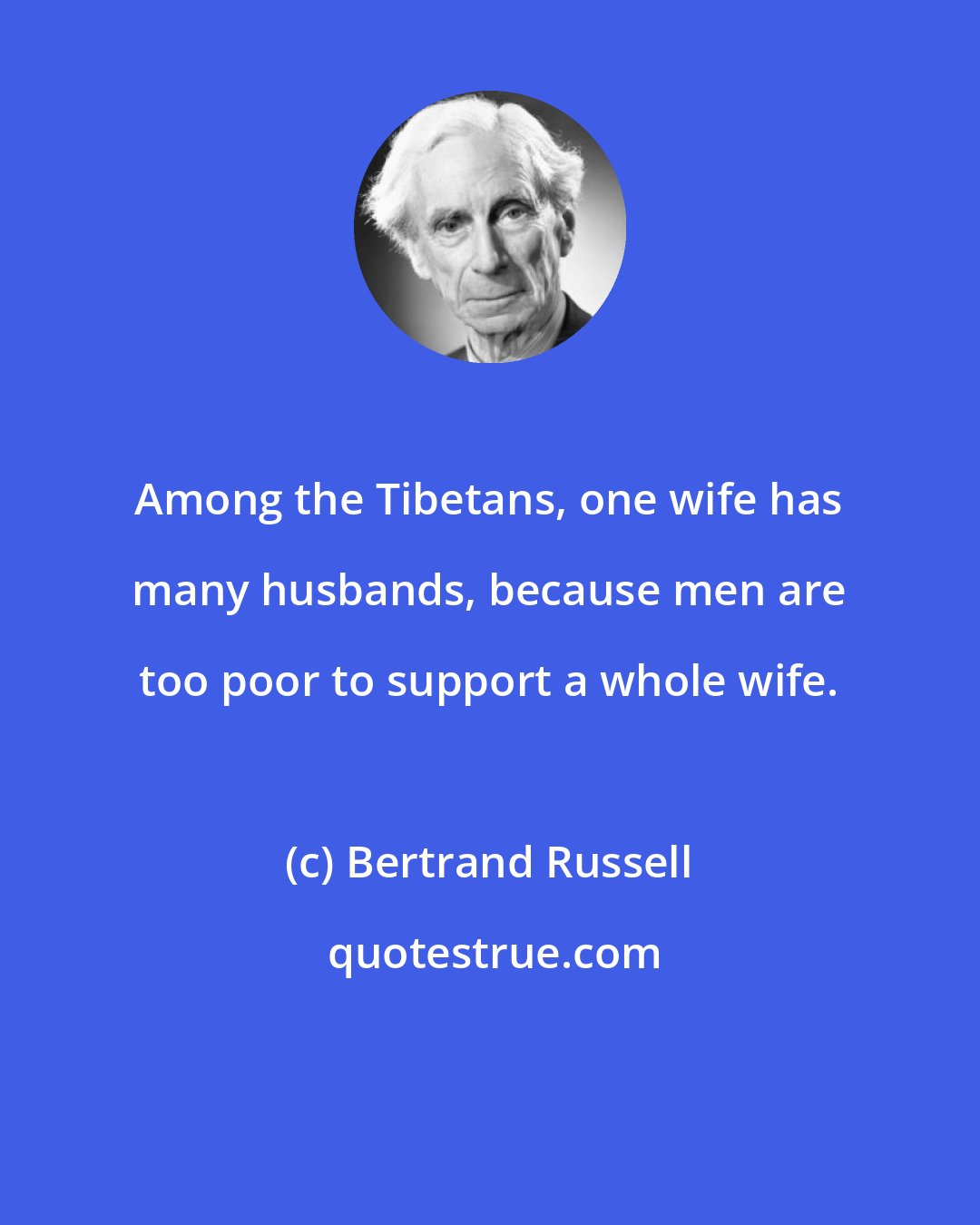 Bertrand Russell: Among the Tibetans, one wife has many husbands, because men are too poor to support a whole wife.