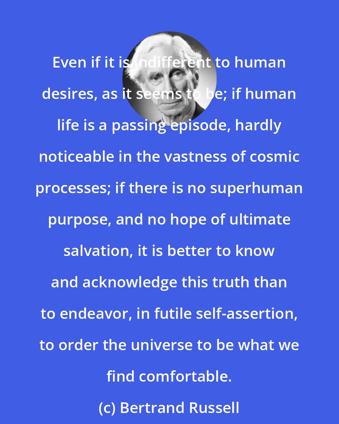 Bertrand Russell: Even if it is indifferent to human desires, as it seems to be; if human life is a passing episode, hardly noticeable in the vastness of cosmic processes; if there is no superhuman purpose, and no hope of ultimate salvation, it is better to know and acknowledge this truth than to endeavor, in futile self-assertion, to order the universe to be what we find comfortable.