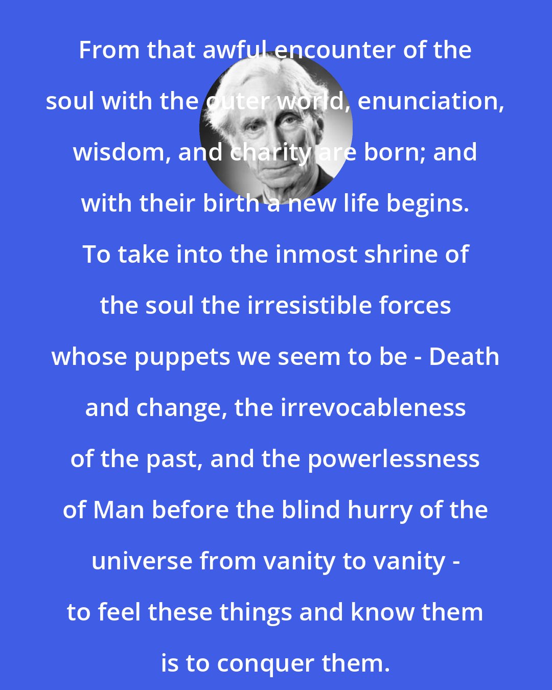 Bertrand Russell: From that awful encounter of the soul with the outer world, enunciation, wisdom, and charity are born; and with their birth a new life begins. To take into the inmost shrine of the soul the irresistible forces whose puppets we seem to be - Death and change, the irrevocableness of the past, and the powerlessness of Man before the blind hurry of the universe from vanity to vanity - to feel these things and know them is to conquer them.
