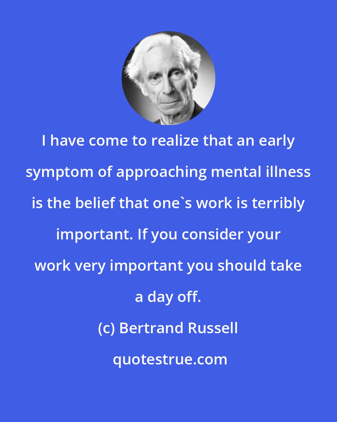 Bertrand Russell: I have come to realize that an early symptom of approaching mental illness is the belief that one's work is terribly important. If you consider your work very important you should take a day off.