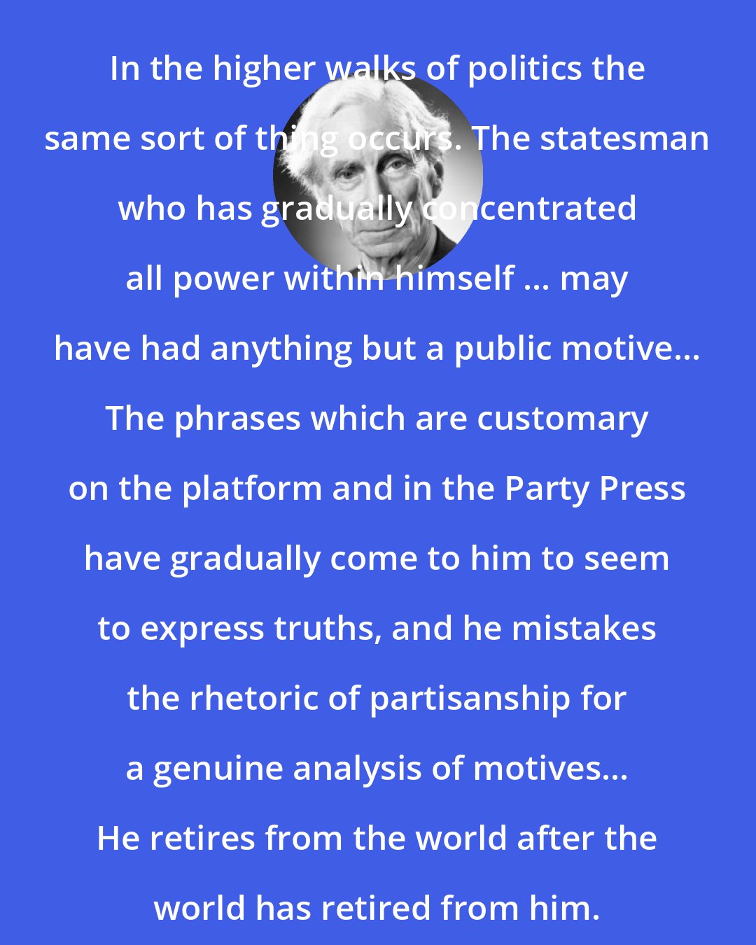 Bertrand Russell: In the higher walks of politics the same sort of thing occurs. The statesman who has gradually concentrated all power within himself ... may have had anything but a public motive... The phrases which are customary on the platform and in the Party Press have gradually come to him to seem to express truths, and he mistakes the rhetoric of partisanship for a genuine analysis of motives... He retires from the world after the world has retired from him.
