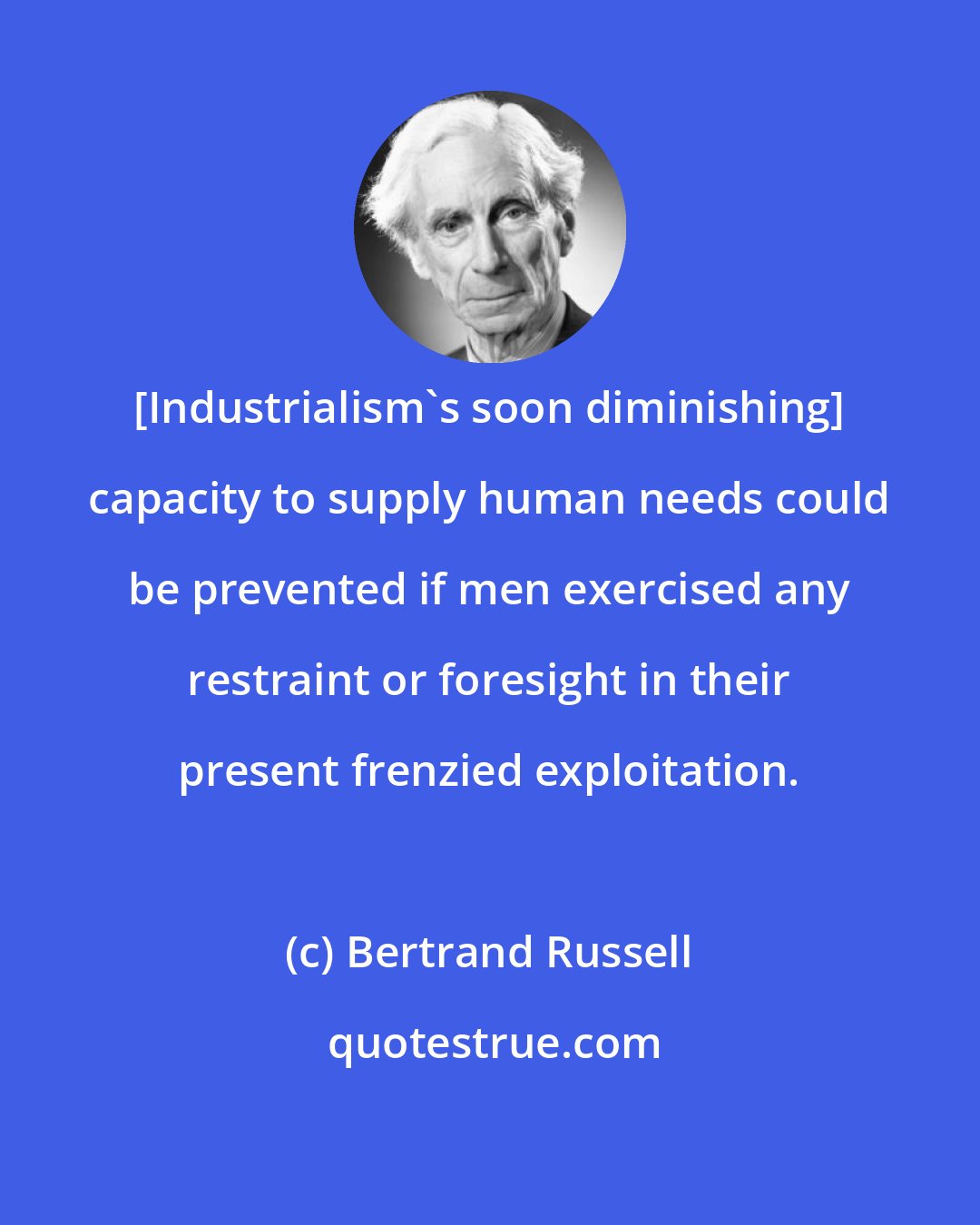 Bertrand Russell: [Industrialism's soon diminishing] capacity to supply human needs could be prevented if men exercised any restraint or foresight in their present frenzied exploitation.