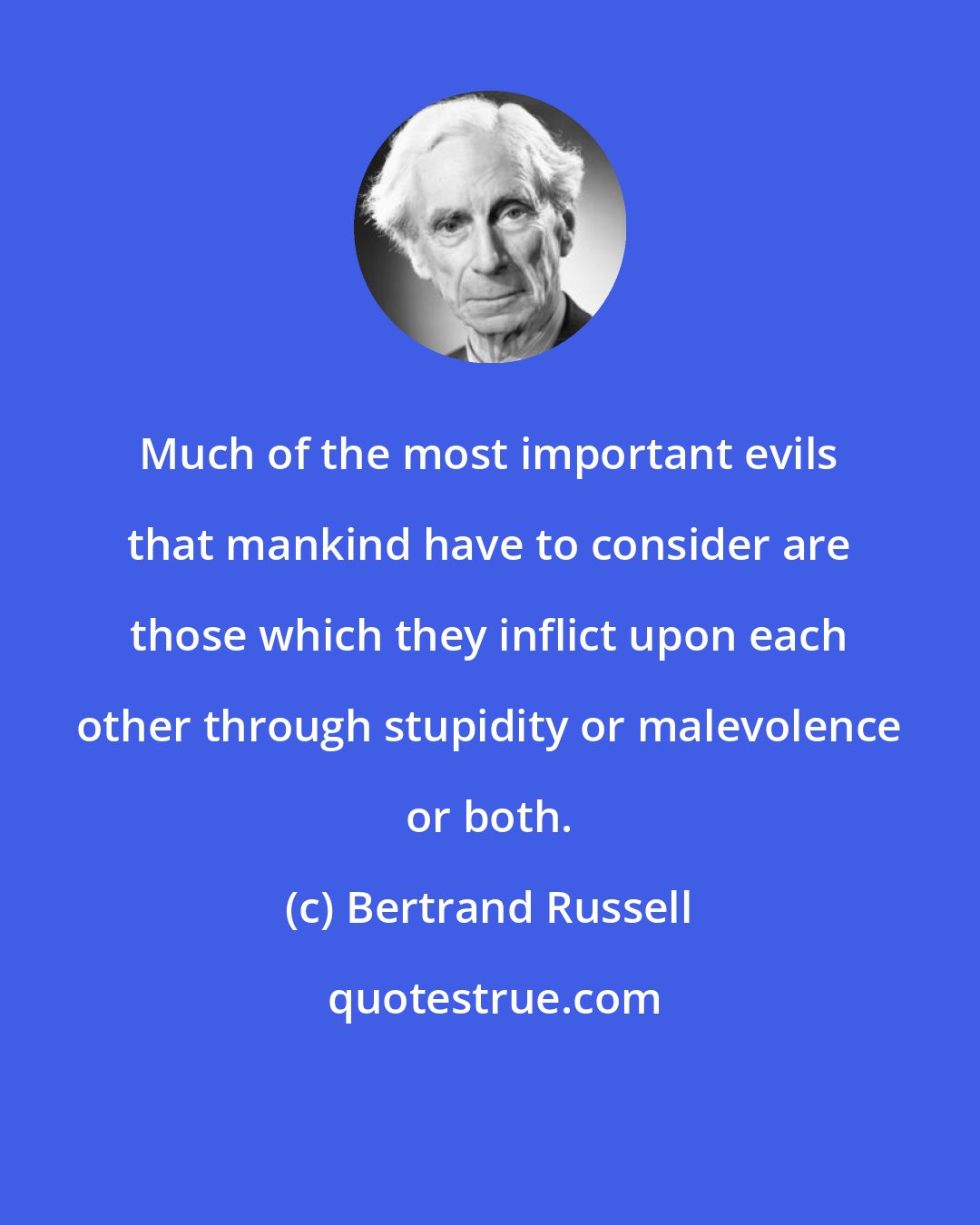 Bertrand Russell: Much of the most important evils that mankind have to consider are those which they inflict upon each other through stupidity or malevolence or both.