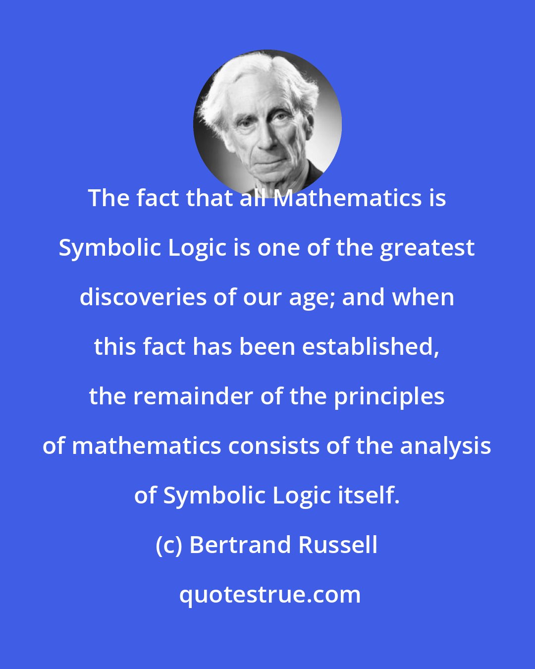 Bertrand Russell: The fact that all Mathematics is Symbolic Logic is one of the greatest discoveries of our age; and when this fact has been established, the remainder of the principles of mathematics consists of the analysis of Symbolic Logic itself.