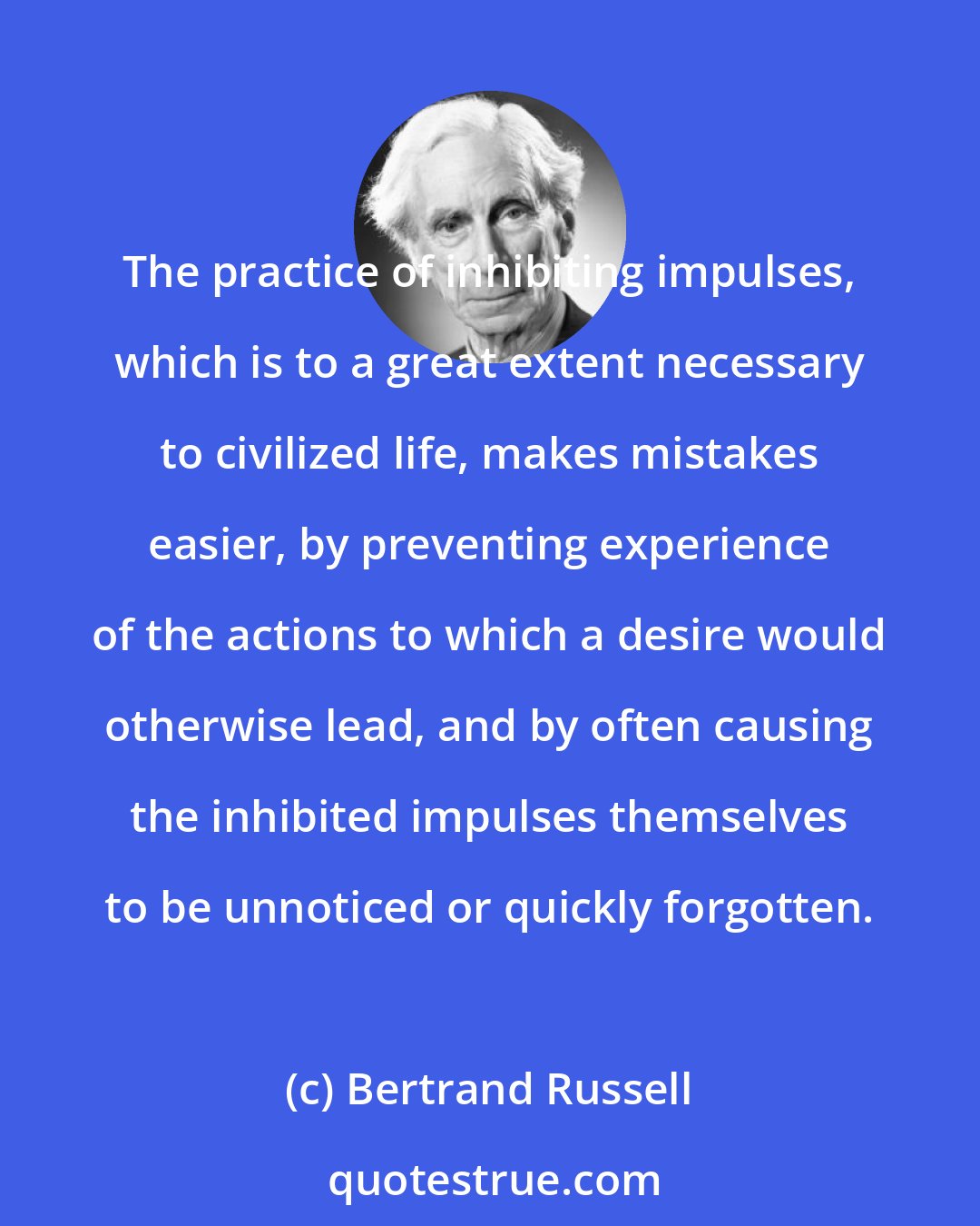 Bertrand Russell: The practice of inhibiting impulses, which is to a great extent necessary to civilized life, makes mistakes easier, by preventing experience of the actions to which a desire would otherwise lead, and by often causing the inhibited impulses themselves to be unnoticed or quickly forgotten.