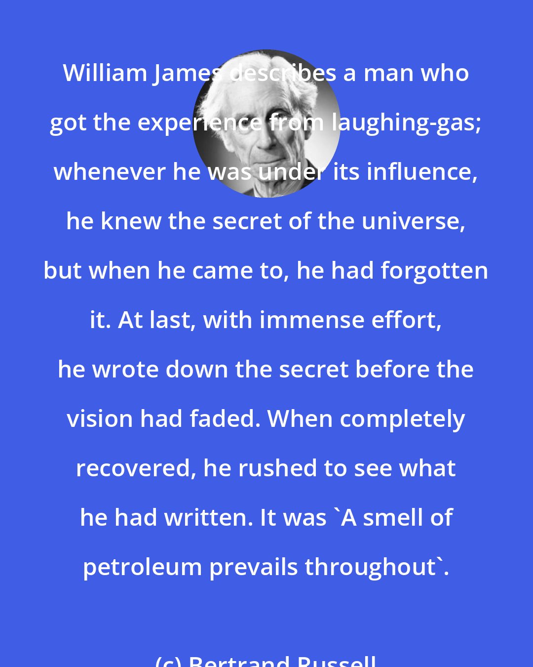 Bertrand Russell: William James describes a man who got the experience from laughing-gas; whenever he was under its influence, he knew the secret of the universe, but when he came to, he had forgotten it. At last, with immense effort, he wrote down the secret before the vision had faded. When completely recovered, he rushed to see what he had written. It was 'A smell of petroleum prevails throughout'.