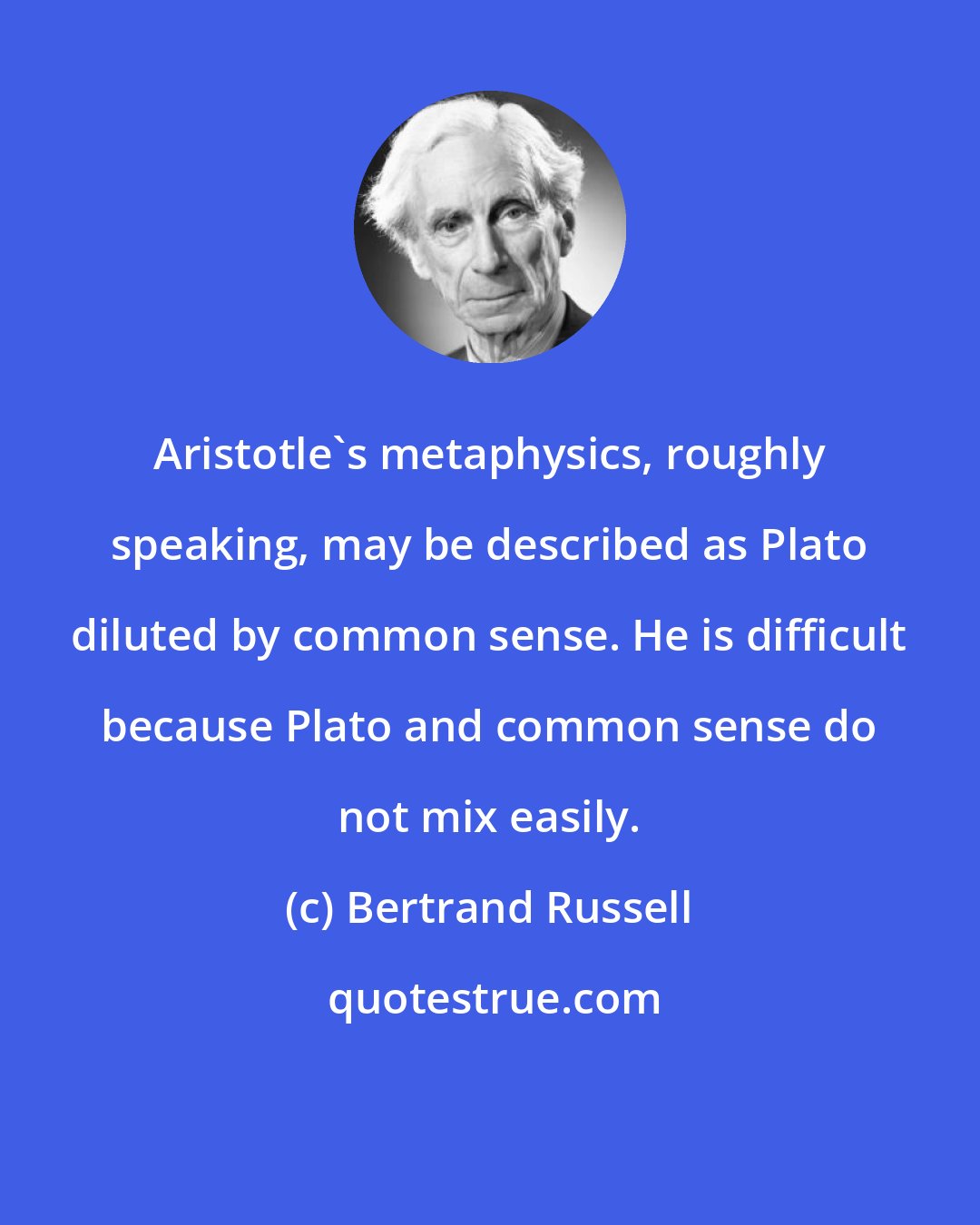 Bertrand Russell: Aristotle's metaphysics, roughly speaking, may be described as Plato diluted by common sense. He is difficult because Plato and common sense do not mix easily.