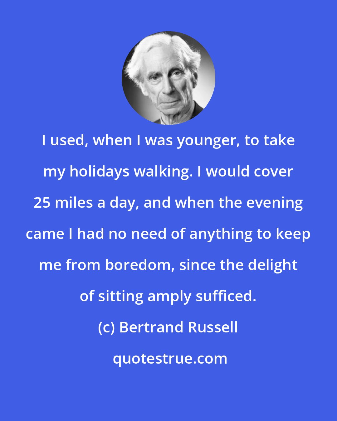 Bertrand Russell: I used, when I was younger, to take my holidays walking. I would cover 25 miles a day, and when the evening came I had no need of anything to keep me from boredom, since the delight of sitting amply sufficed.