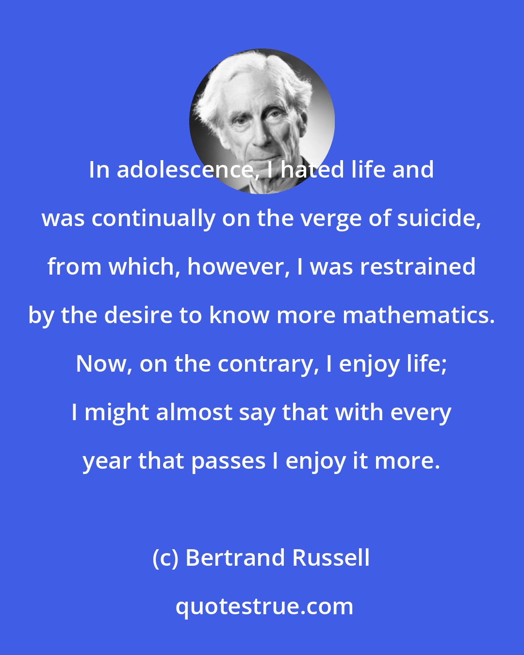 Bertrand Russell: In adolescence, I hated life and was continually on the verge of suicide, from which, however, I was restrained by the desire to know more mathematics. Now, on the contrary, I enjoy life; I might almost say that with every year that passes I enjoy it more.
