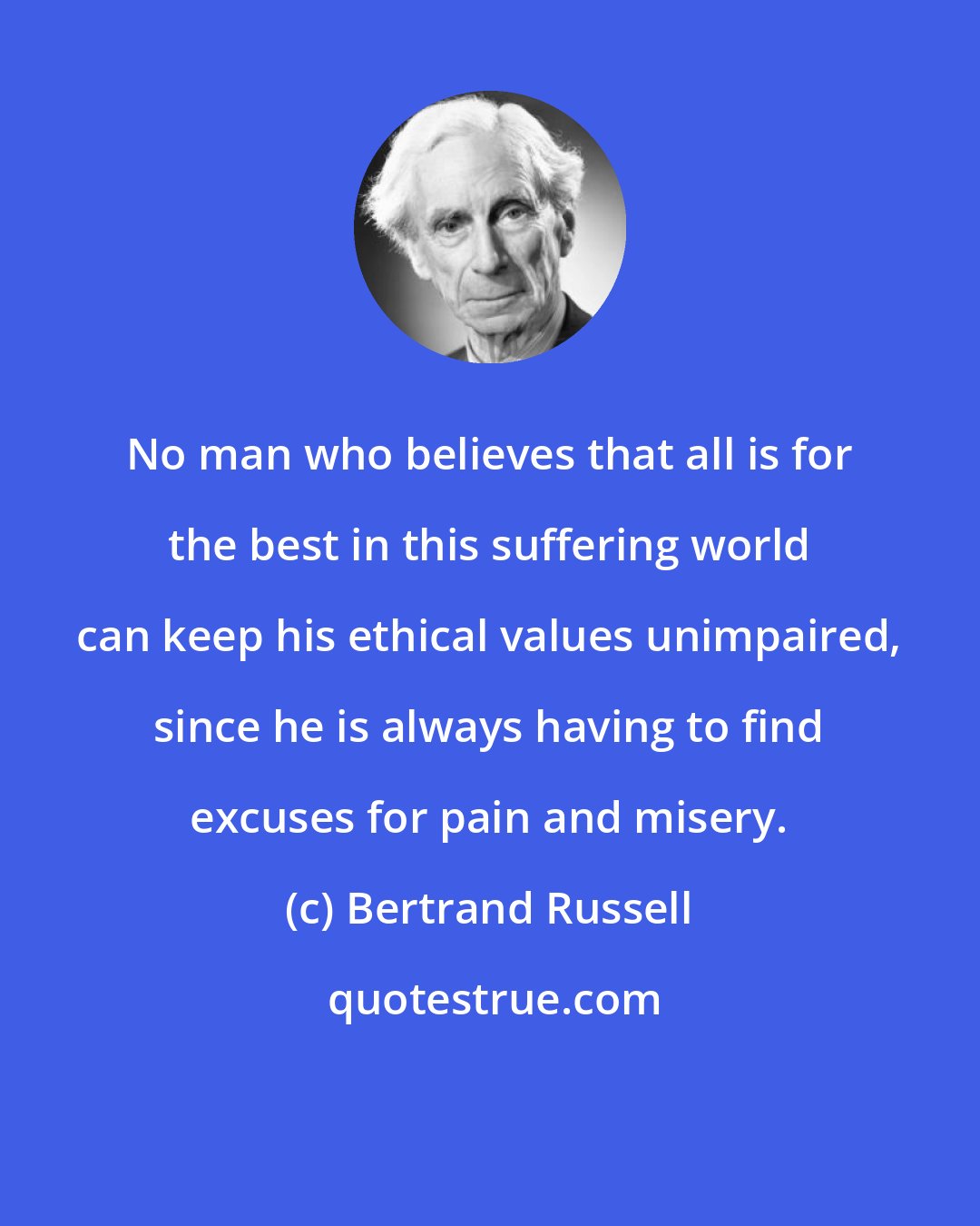 Bertrand Russell: No man who believes that all is for the best in this suffering world can keep his ethical values unimpaired, since he is always having to find excuses for pain and misery.
