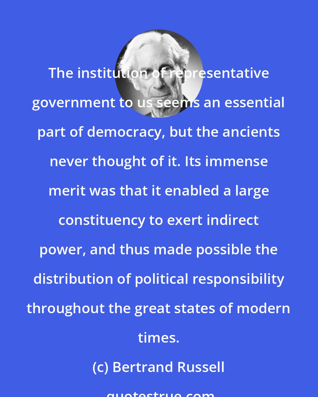 Bertrand Russell: The institution of representative government to us seems an essential part of democracy, but the ancients never thought of it. Its immense merit was that it enabled a large constituency to exert indirect power, and thus made possible the distribution of political responsibility throughout the great states of modern times.