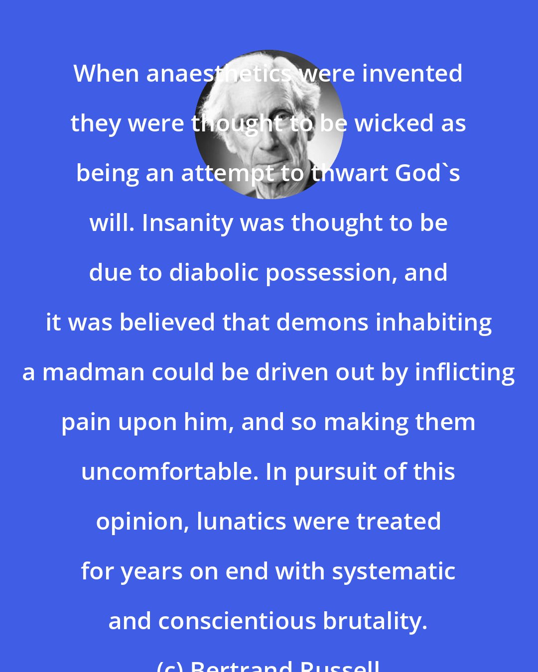 Bertrand Russell: When anaesthetics were invented they were thought to be wicked as being an attempt to thwart God's will. Insanity was thought to be due to diabolic possession, and it was believed that demons inhabiting a madman could be driven out by inflicting pain upon him, and so making them uncomfortable. In pursuit of this opinion, lunatics were treated for years on end with systematic and conscientious brutality.