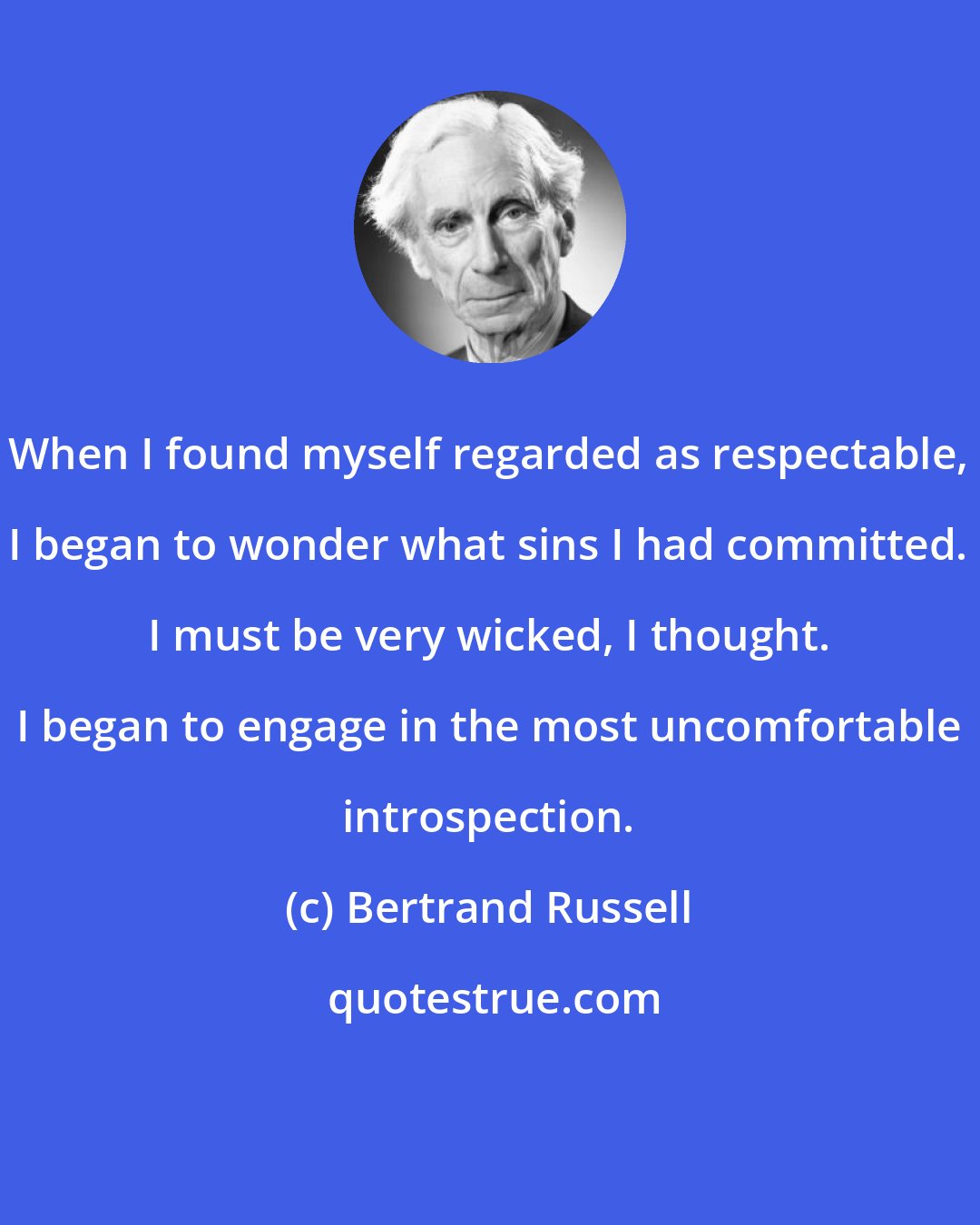 Bertrand Russell: When I found myself regarded as respectable, I began to wonder what sins I had committed. I must be very wicked, I thought. I began to engage in the most uncomfortable introspection.