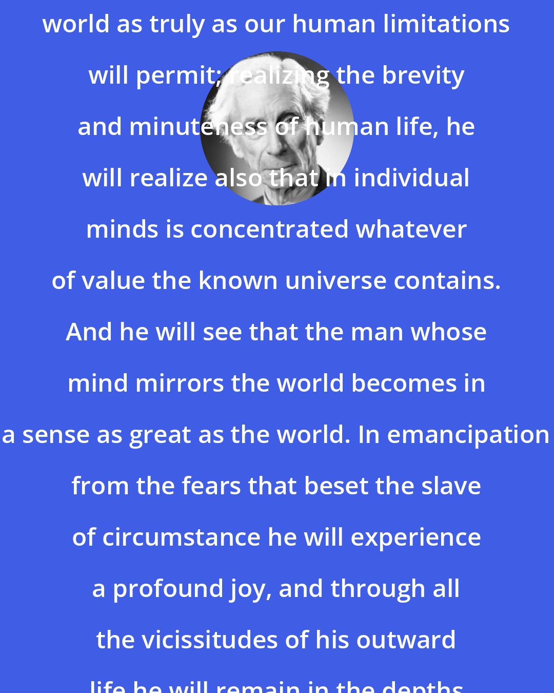 Bertrand Russell: He will see himself and life and the world as truly as our human limitations will permit; realizing the brevity and minuteness of human life, he will realize also that in individual minds is concentrated whatever of value the known universe contains. And he will see that the man whose mind mirrors the world becomes in a sense as great as the world. In emancipation from the fears that beset the slave of circumstance he will experience a profound joy, and through all the vicissitudes of his outward life he will remain in the depths of his being a happy man.