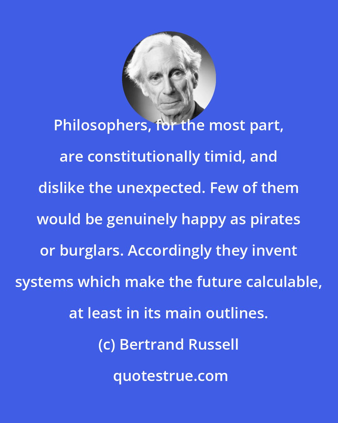 Bertrand Russell: Philosophers, for the most part, are constitutionally timid, and dislike the unexpected. Few of them would be genuinely happy as pirates or burglars. Accordingly they invent systems which make the future calculable, at least in its main outlines.