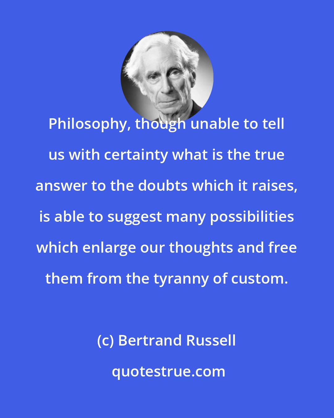 Bertrand Russell: Philosophy, though unable to tell us with certainty what is the true answer to the doubts which it raises, is able to suggest many possibilities which enlarge our thoughts and free them from the tyranny of custom.
