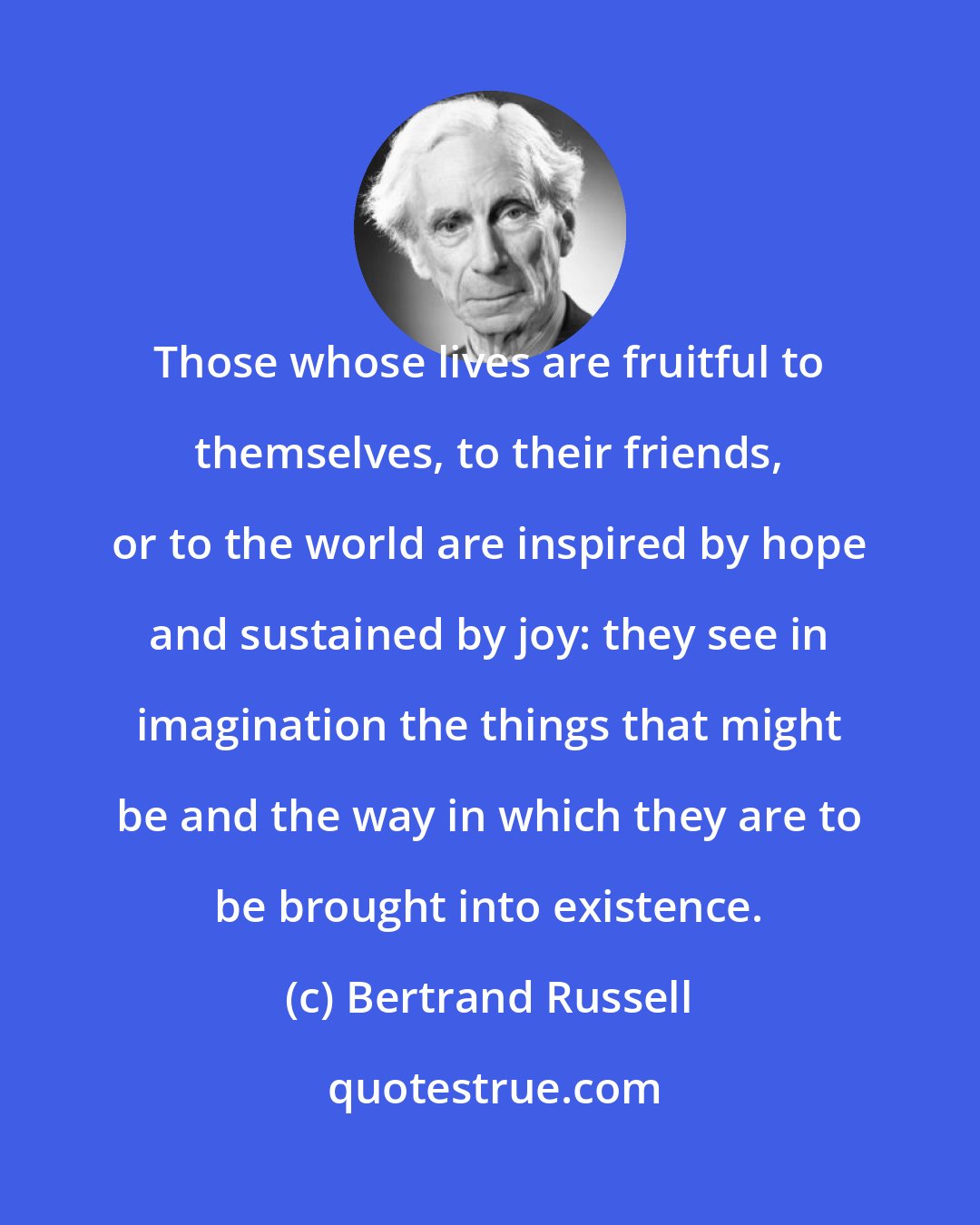 Bertrand Russell: Those whose lives are fruitful to themselves, to their friends, or to the world are inspired by hope and sustained by joy: they see in imagination the things that might be and the way in which they are to be brought into existence.