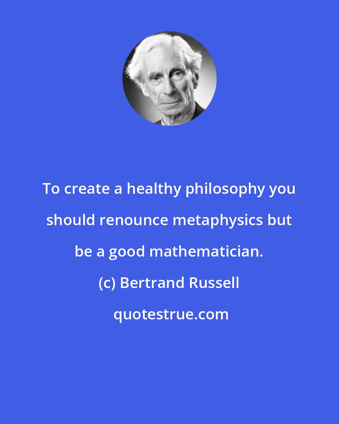 Bertrand Russell: To create a healthy philosophy you should renounce metaphysics but be a good mathematician.