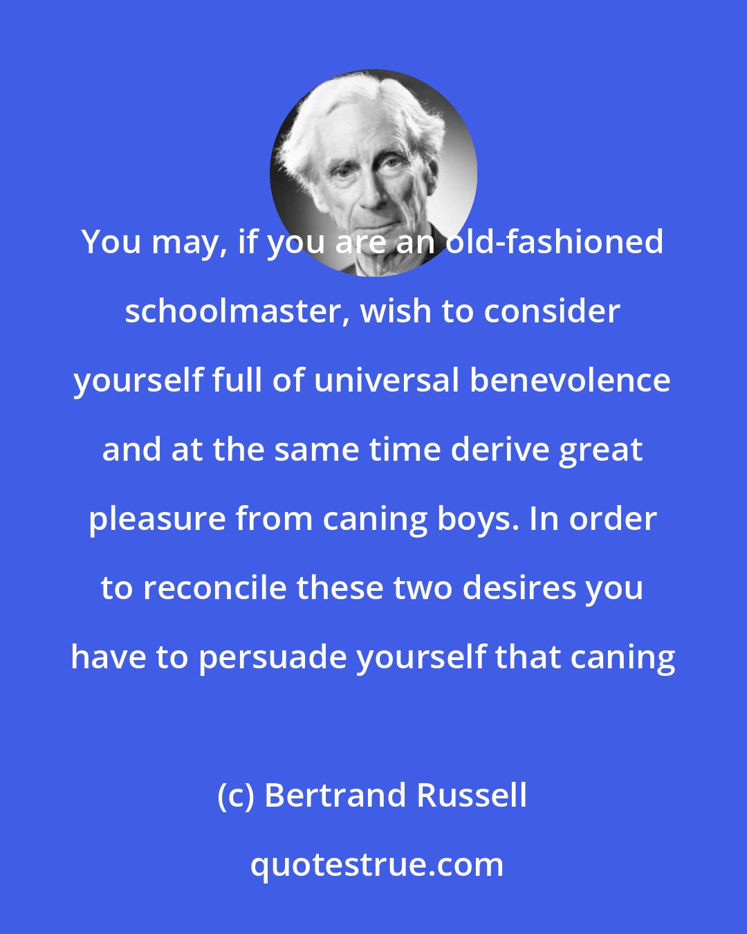 Bertrand Russell: You may, if you are an old-fashioned schoolmaster, wish to consider yourself full of universal benevolence and at the same time derive great pleasure from caning boys. In order to reconcile these two desires you have to persuade yourself that caning