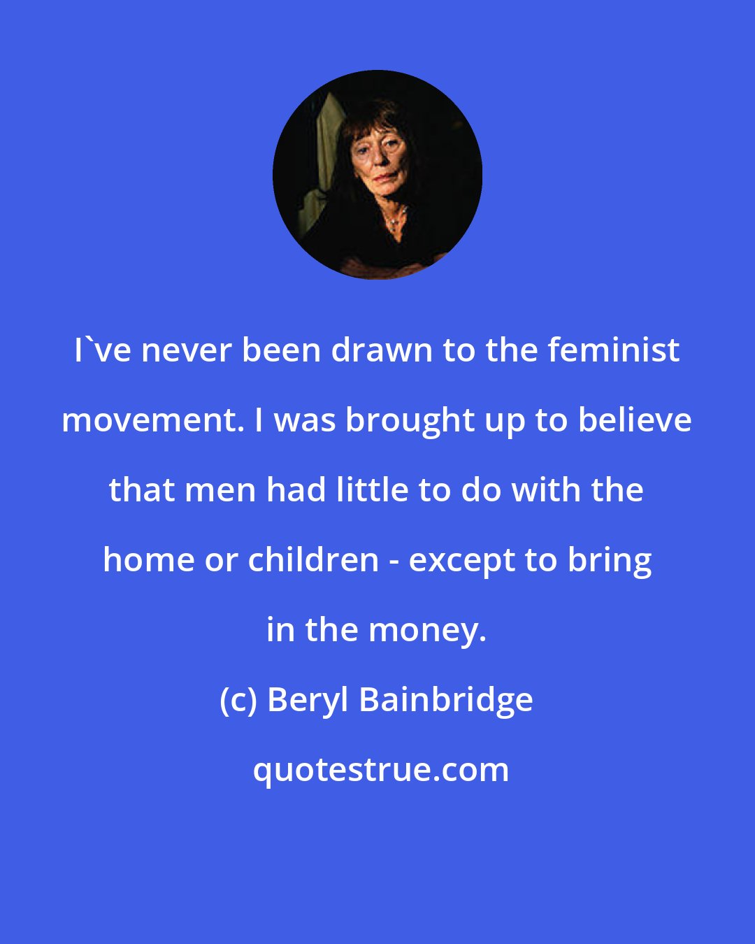 Beryl Bainbridge: I've never been drawn to the feminist movement. I was brought up to believe that men had little to do with the home or children - except to bring in the money.