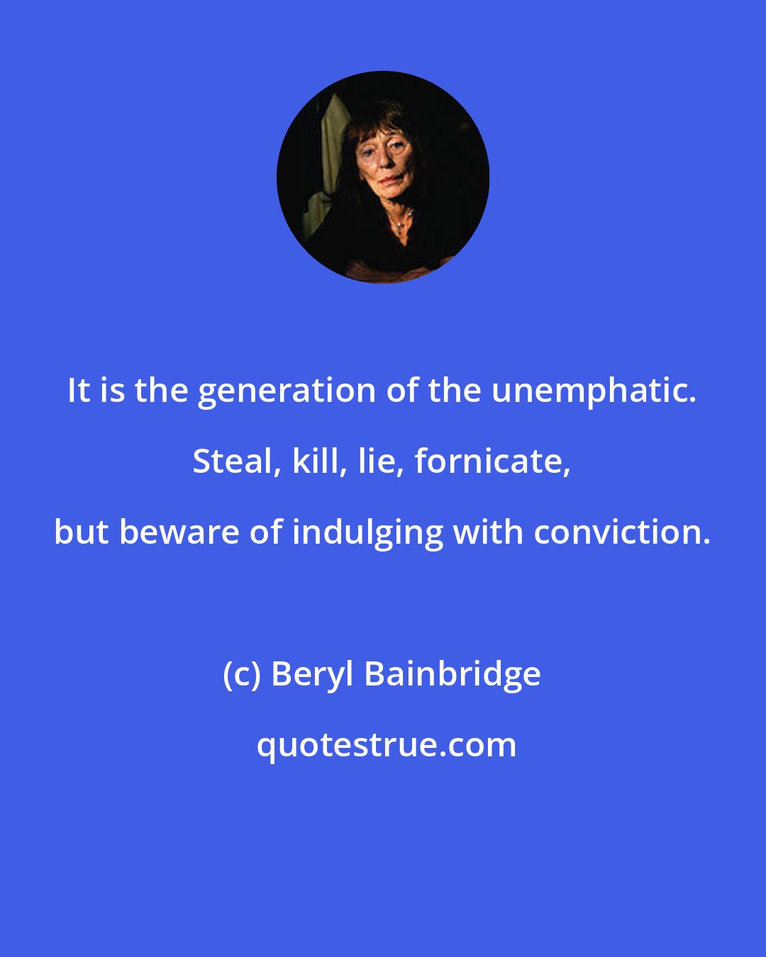 Beryl Bainbridge: It is the generation of the unemphatic. Steal, kill, lie, fornicate, but beware of indulging with conviction.